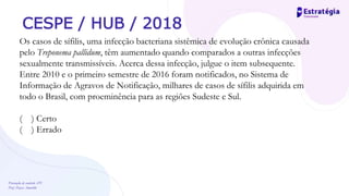 Prevenção de controle -DT
Prof. Dayse Amarilio
CESPE / HUB / 2018
Os casos de sífilis, uma infecção bacteriana sistêmica de evolução crônica causada
pelo Treponema pallidum, têm aumentado quando comparados a outras infecções
sexualmente transmissíveis. Acerca dessa infecção, julgue o item subsequente.
Entre 2010 e o primeiro semestre de 2016 foram notificados, no Sistema de
Informação de Agravos de Notificação, milhares de casos de sífilis adquirida em
todo o Brasil, com proeminência para as regiões Sudeste e Sul.
( ) Certo
( ) Errado
 