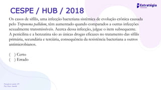 Prevenção de controle -DT
Prof. Dayse Amarilio
CESPE / HUB / 2018
Os casos de sífilis, uma infecção bacteriana sistêmica de evolução crônica causada
pelo Treponema pallidum, têm aumentado quando comparados a outras infecções
sexualmente transmissíveis. Acerca dessa infecção, julgue o item subsequente.
A penicilina e a benzatina são as únicas drogas eficazes no tratamento das sífilis
primária, secundária e terciária, consequência da resistência bacteriana a outros
antimicrobianos.
( ) Certo
( ) Errado
 