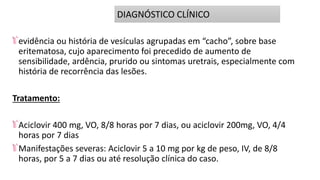 evidência ou história de vesículas agrupadas em “cacho”, sobre base
eritematosa, cujo aparecimento foi precedido de aumento de
sensibilidade, ardência, prurido ou sintomas uretrais, especialmente com
história de recorrência das lesões.
Tratamento:
Aciclovir 400 mg, VO, 8/8 horas por 7 dias, ou aciclovir 200mg, VO, 4/4
horas por 7 dias
Manifestações severas: Aciclovir 5 a 10 mg por kg de peso, IV, de 8/8
horas, por 5 a 7 dias ou até resolução clínica do caso.
DIAGNÓSTICO CLÍNICO
 