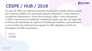 Prevenção de controle -DT
Prof. Dayse Amarilio
CESPE / HUB / 2018
Os casos de sífilis, uma infecção bacteriana sistêmica de evolução crônica causada
pelo Treponema pallidum, têm aumentado quando comparados a outras infecções
sexualmente transmissíveis. Acerca dessa infecção, julgue o item subsequente.
A sífilis é uma doença de notificação compulsória regular, que deve ser registrada
no Sistema de Informação de Agravos de Notificação mediante o preenchimento
e envio da ficha de notificação/investigação da sífilis adquirida e da ficha de
investigação da sífilis em gestantes.
( ) Certo
( ) Errado
 