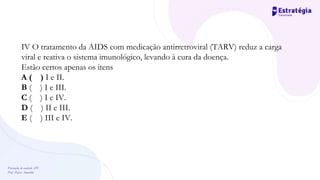 Prevenção de controle -DT
Prof. Dayse Amarilio
IV O tratamento da AIDS com medicação antirretroviral (TARV) reduz a carga
viral e reativa o sistema imunológico, levando à cura da doença.
Estão certos apenas os itens
A ( ) I e II.
B ( ) I e III.
C ( ) I e IV.
D ( ) II e III.
E ( ) III e IV.
 