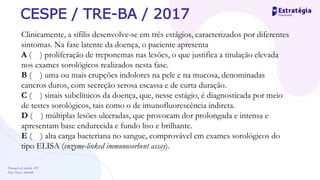 Prevenção de controle -DT
Prof. Dayse Amarilio
CESPE / TRE-BA / 2017
Clinicamente, a sífilis desenvolve-se em três estágios, caracterizados por diferentes
sintomas. Na fase latente da doença, o paciente apresenta
A ( ) proliferação de treponemas nas lesões, o que justifica a titulação elevada
nos exames sorológicos realizados nesta fase.
B ( ) uma ou mais erupções indolores na pele e na mucosa, denominadas
cancros duros, com secreção serosa escassa e de curta duração.
C ( ) sinais subclínicos da doença, que, nesse estágio, é diagnosticada por meio
de testes sorológicos, tais como o de imunofluorescência indireta.
D ( ) múltiplas lesões ulceradas, que provocam dor prolongada e intensa e
apresentam base endurecida e fundo liso e brilhante.
E ( ) alta carga bacteriana no sangue, comprovável em exames sorológicos do
tipo ELISA (enzyme-linked immunosorbent assay).
 