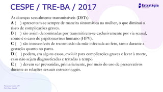 Prevenção de controle -DT
Prof. Dayse Amarilio
CESPE / TRE-BA / 2017
As doenças sexualmente transmissíveis (DSTs)
A ( ) apresentam-se sempre de maneira sintomática na mulher, o que diminui o
risco de complicações graves.
B ( ) são assim denominadas por transmitirem-se exclusivamente por via sexual,
como é o caso do papilomavírus humano (HPV).
C ( ) são insuscetíveis de transmissão da mãe infectada ao feto, tanto durante a
gestação quanto no parto.
D ( ) podem, em alguns casos, evoluir para complicações graves e levar à morte,
caso não sejam diagnosticadas e tratadas a tempo.
E ( ) devem ser prevenidas, primariamente, por meio do uso de preservativos
durante as relações sexuais extraconjugais.
 