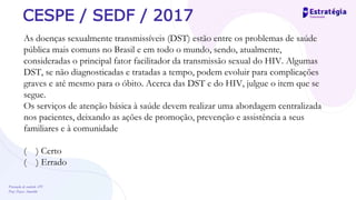 Prevenção de controle -DT
Prof. Dayse Amarilio
CESPE / SEDF / 2017
As doenças sexualmente transmissíveis (DST) estão entre os problemas de saúde
pública mais comuns no Brasil e em todo o mundo, sendo, atualmente,
consideradas o principal fator facilitador da transmissão sexual do HIV. Algumas
DST, se não diagnosticadas e tratadas a tempo, podem evoluir para complicações
graves e até mesmo para o óbito. Acerca das DST e do HIV, julgue o item que se
segue.
Os serviços de atenção básica à saúde devem realizar uma abordagem centralizada
nos pacientes, deixando as ações de promoção, prevenção e assistência a seus
familiares e à comunidade
( ) Certo
( ) Errado
 