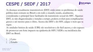 Prevenção de controle -DT
Prof. Dayse Amarilio
CESPE / SEDF / 2017
As doenças sexualmente transmissíveis (DST) estão entre os problemas de saúde
pública mais comuns no Brasil e em todo o mundo, sendo, atualmente,
consideradas o principal fator facilitador da transmissão sexual do HIV. Algumas
DST, se não diagnosticadas e tratadas a tempo, podem evoluir para complicações
graves e até mesmo para o óbito. Acerca das DST e do HIV, julgue o item que se
segue.
As unidades básicas de saúde (UBS) são resolutivas e de fácil acesso, e são capazes
de promover um forte impacto na epidemia do HIV/AIDS e na incidência das
DST no Brasil.
( ) Certo
( ) Errado
 