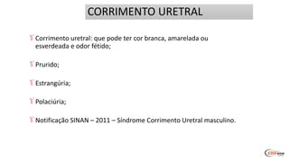 Corrimento uretral: que pode ter cor branca, amarelada ou
esverdeada e odor fétido;
Prurido;
Estrangúria;
Polaciúria;
Notificação SINAN – 2011 – Síndrome Corrimento Uretral masculino.
CORRIMENTO URETRAL
 