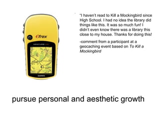 pursue personal and aesthetic growth   “ I haven’t read to Kill a Mockingbird since High School. I had no idea the library did things like this. It was so much fun! I didn’t even know there was a library this close to my house. Thanks for doing this! -comment from a participant at a geocaching event based on  To Kill a Mockingbird 