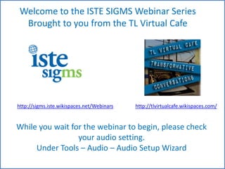 Welcome to the ISTESIGMS Webinar Series  Brought to you from the TL Virtual Cafe http://sigms.iste.wikispaces.net/Webinars http://tlvirtualcafe.wikispaces.com/ While you wait for the webinar to begin, please check your audio setting.  Under Tools – Audio – Audio Setup Wizard 