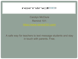 Carolyn McClure
                       Remind 101:
              https://www.remind101.com/



A safe way for teachers to text message students and stay
                in touch with parents. Free.
 
