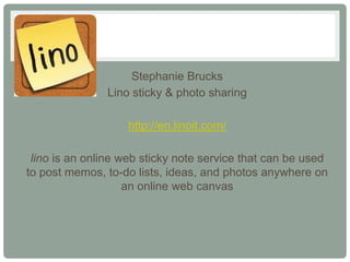 Stephanie Brucks
               Lino sticky & photo sharing

                   http://en.linoit.com/

 lino is an online web sticky note service that can be used
to post memos, to-do lists, ideas, and photos anywhere on
                    an online web canvas
 