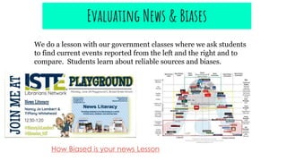 How Biased is your news Lesson
Evaluating News & Biases
We do a lesson with our government classes where we ask students
to find current events reported from the left and the right and to
compare. Students learn about reliable sources and biases.
 