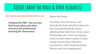 KQUED (Above the Noise & other resources)
https://ww2.kqed.org/education/collections/above-the-noise/
Above the Noise:
YouTube series for teens, cuts
through the hype and dives deep into
the research behind the issues
affecting their daily lives. Every other
Wednesday, the series investigates
controversial subject matter to help
young viewers draw informed
conclusions, while inspiring media
literacy and civic engagement.
Produced by PBS - you can also
find lesson plans and other
resources for professional
learning/for classrooms/
 