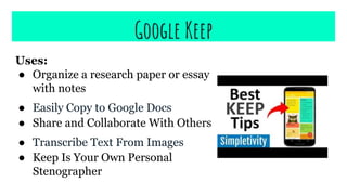 Google Keep
Uses:
● Organize a research paper or essay
with notes
● Easily Copy to Google Docs
● Share and Collaborate With Others
● Transcribe Text From Images
● Keep Is Your Own Personal
Stenographer
 