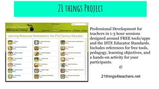 Professional Development for
teachers in 1-3 hour sessions
designed around FREE tools/apps
and the ISTE Educator Standards.
Includes references for free tools,
pedagogy, learning objectives, and
a hands-on activity for your
participants.
@
21things4teachers.net
21 things Project
 