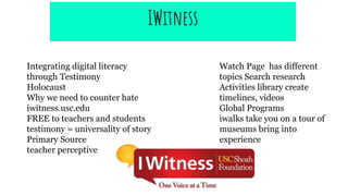 Integrating digital literacy
through Testimony
Holocaust
Why we need to counter hate
iwitness.usc.edu
FREE to teachers and students
testimony = universality of story
Primary Source
teacher perceptive
Watch Page has different
topics Search research
Activities library create
timelines, videos
Global Programs
iwalks take you on a tour of
museums bring into
experience
IWitness
 