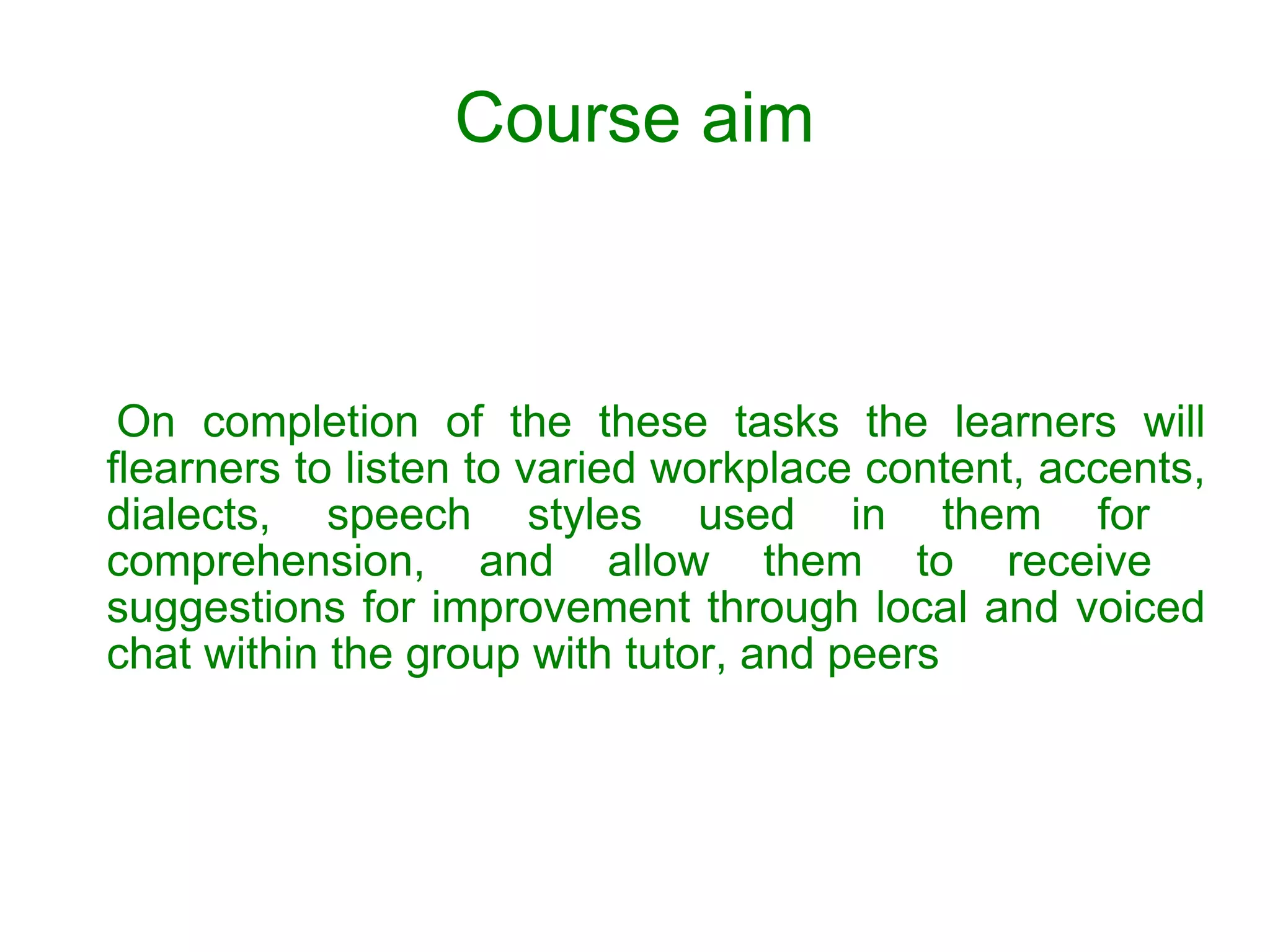 Course aim On completion of the these tasks the learners will f learners to listen to varied workplace content, accents, dialects, speech styles used in them for  comprehension, and allow them to receive  suggestions for improvement through local and voiced chat within the group with tutor, and peers 