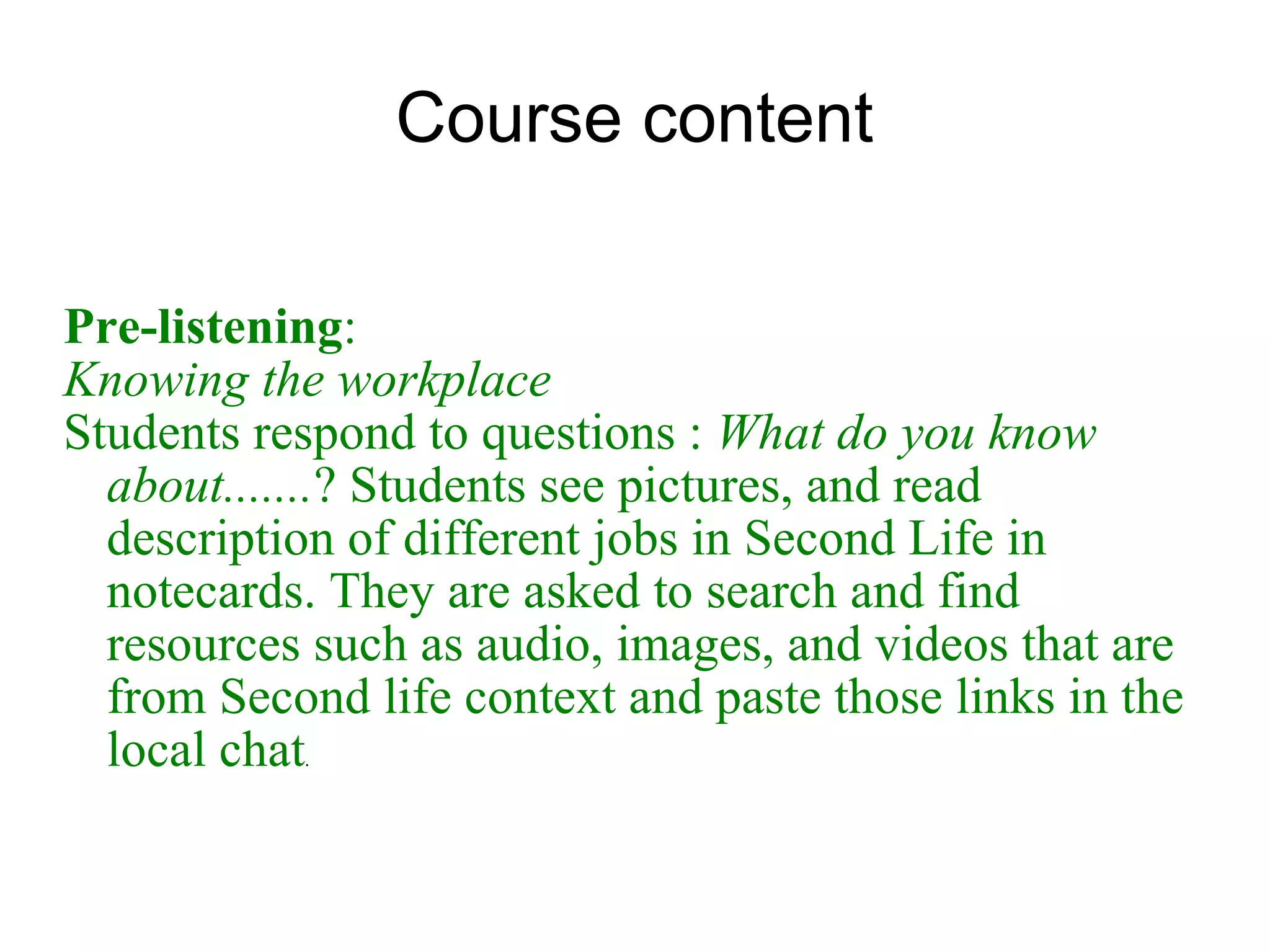 Course content Pre-listening :  Knowing the workplace Students respond to questions :  What do you know about....... ? Students see pictures, and read description of different jobs in Second Life in  notecards.  They are asked to search and find resources such as audio, images, and videos that are from Second life context and paste those links in the local chat . 