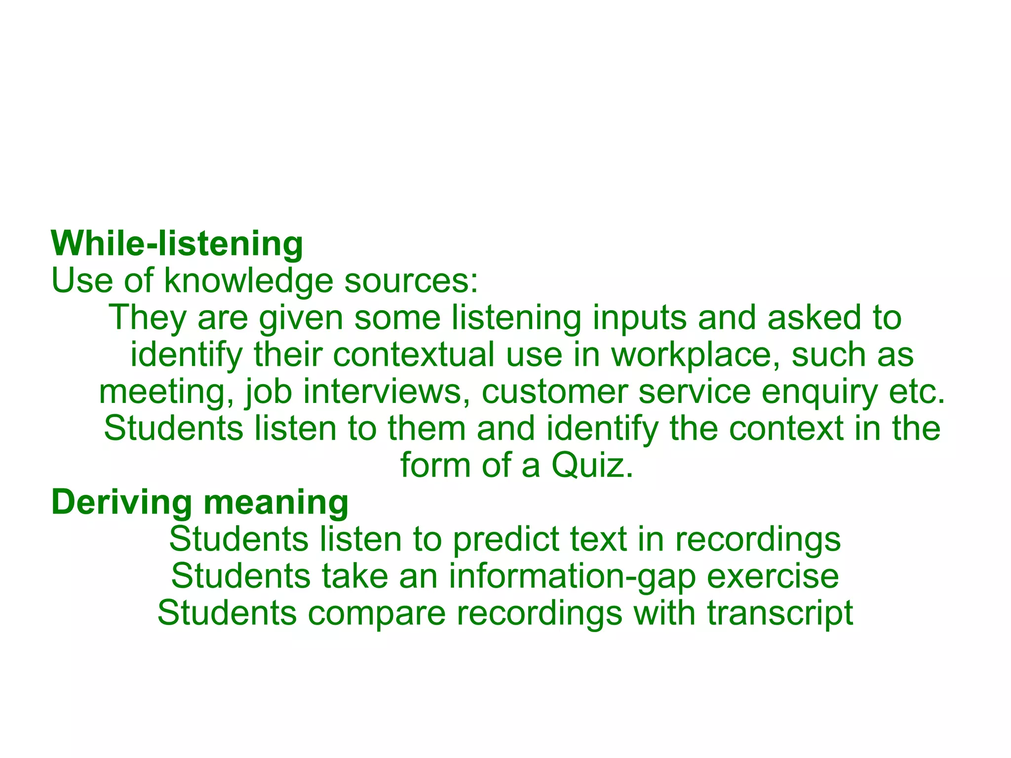 While-listening Use of knowledge sources:  They are given some listening inputs and asked to identify their contextual use in workplace, such as meeting, job interviews, customer service enquiry etc. Students listen to them and identify the context in the form of a Quiz.  Deriving meaning Students listen to predict text in recordings Students take an information-gap exercise Students compare recordings with transcript 