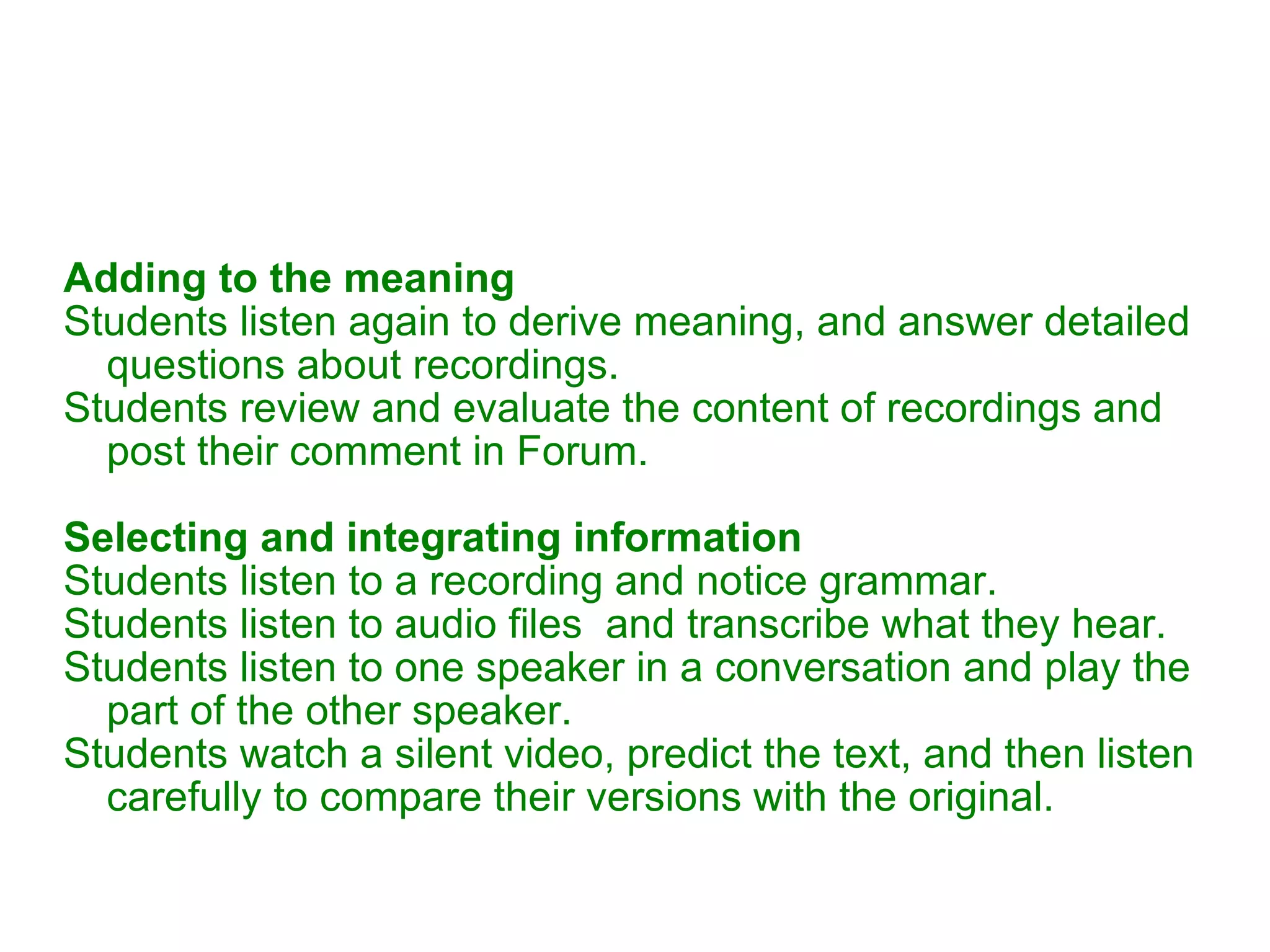 Adding to the meaning Students listen again to derive meaning, and answer detailed questions about recordings. Students review and evaluate the content of recordings and post their comment in Forum. Selecting and integrating information Students listen to a recording and notice grammar. Students listen to audio files  and transcribe what they hear. Students listen to one speaker in a conversation and play the part of the other speaker. Students watch a silent video, predict the text, and then listen carefully to compare their versions with the original.  