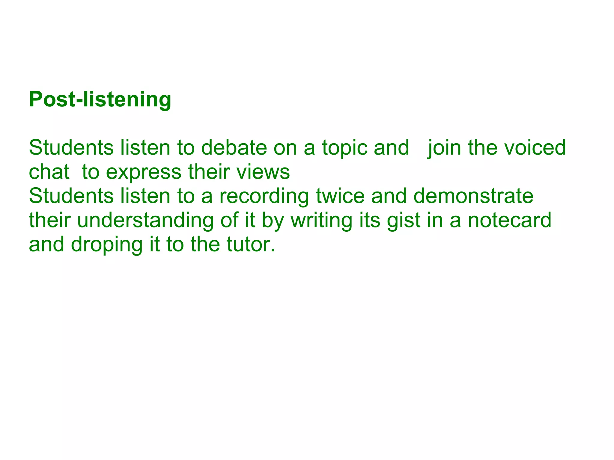 Post-listening Students listen to debate on a topic and  join the voiced chat  to express their views Students listen to a recording twice and demonstrate their understanding of it by writing its gist in a notecard and droping it to the tutor. 