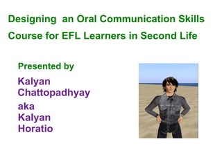 Designing  an Oral Communication Skills  Course  for EFL Learners in Second Life Presented by   aka Kalyan Horatio Kalyan Chattopadhyay 