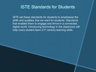 ISTE Standards for Students
ISTE set these standards for students to emphasize the
skills and qualities that we want for students. Standards
that enables them to engage and thrive in a connected,
digital world. Introducing technology in the classroom will
help every student learn 21st century learning skills.
 