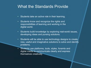• Students take an active role in their learning.
• Students know and recognize the rights and
responsibilities of learning and working in the
digital world.
• Students build knowledge by exploring real-world issues,
developing ideas and pursing solutions.
What the Standards Provide
• Students will be able to use technology designs to create
new, useful and imaginative solutions to solve and identify
problems.
• Students use platforms, tools, styles, foramts and
digital media to communicate clearly and express
themselves creatively.
 