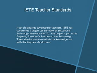 ISTE Teacher Standards
A set of standards developed for teachers. ISTE has
constructed a project call the National Educational
Technology Standards (NETS). This project is part of the
Preparing Tomorrow’s Teachers to Use Technology.
These standards are to evaluate the knowledge and
skills that teachers should have.
 