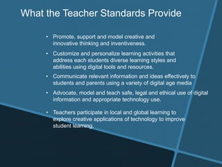What the Teacher Standards Provide
• Promote, support and model creative and
innovative thinking and inventiveness.
• Customize and personalize learning activities that
address each students diverse learning styles and
abilities using digital tools and resources.
• Communicate relevant information and ideas effectively to
students and parents using a variety of digital age media
• Advocate, model and teach safe, legal and ethical use of digital
information and appropriate technology use.
• Teachers participate in local and global learning to
explore creative applications of technology to improve
student learning.
 