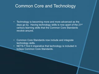 Common Core and Technology
• Technology is becoming more and more advanced as the
days go by. Having technology skills is now apart of the 21st
century learning skills that the Common Core Standards
revolve around.
• Common Core Standards now include and integrate
technology skills.
• NETS-T find it imperative that technology is included in
todays Common Core Standards.
 