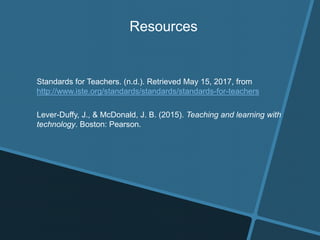 Resources
Standards for Teachers. (n.d.). Retrieved May 15, 2017, from
http://www.iste.org/standards/standards/standards-for-teachers
Lever-Duffy, J., & McDonald, J. B. (2015). Teaching and learning with
technology. Boston: Pearson.
 