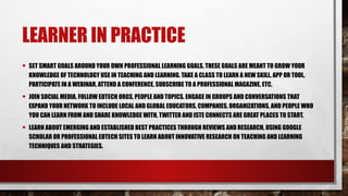 LEARNER IN PRACTICE
• SET SMART GOALS AROUND YOUR OWN PROFESSIONAL LEARNING GOALS. THESE GOALS ARE MEANT TO GROW YOUR
KNOWLEDGE OF TECHNOLOGY USE IN TEACHING AND LEARNING. TAKE A CLASS TO LEARN A NEW SKILL, APP OR TOOL,
PARTICIPATE IN A WEBINAR, ATTEND A CONFERENCE, SUBSCRIBE TO A PROFESSIONAL MAGAZINE, ETC.
• JOIN SOCIAL MEDIA, FOLLOW EDTECH ORGS, PEOPLE AND TOPICS. ENGAGE IN GROUPS AND CONVERSATIONS THAT
EXPAND YOUR NETWORK TO INCLUDE LOCAL AND GLOBAL EDUCATORS, COMPANIES, ORGANIZATIONS, AND PEOPLE WHO
YOU CAN LEARN FROM AND SHARE KNOWLEDGE WITH. TWITTER AND ISTE CONNECTS ARE GREAT PLACES TO START.
• LEARN ABOUT EMERGING AND ESTABLISHED BEST PRACTICES THROUGH REVIEWS AND RESEARCH. USING GOOGLE
SCHOLAR OR PROFESSIONAL EDTECH SITES TO LEARN ABOUT INNOVATIVE RESEARCH ON TEACHING AND LEARNING
TECHNIQUES AND STRATEGIES.
 