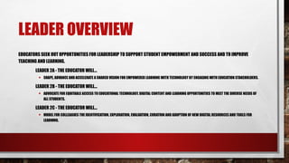 LEADER OVERVIEW
EDUCATORS SEEK OUT OPPORTUNITIES FOR LEADERSHIP TO SUPPORT STUDENT EMPOWERMENT AND SUCCESS AND TO IMPROVE
TEACHING AND LEARNING.
LEADER 2A - THE EDUCATOR WILL...
• SHAPE, ADVANCE AND ACCELERATE A SHARED VISION FOR EMPOWERED LEARNING WITH TECHNOLOGY BY ENGAGING WITH EDUCATION STAKEHOLDERS.
LEADER 2B - THE EDUCATOR WILL...
• ADVOCATE FOR EQUITABLE ACCESS TO EDUCATIONAL TECHNOLOGY, DIGITAL CONTENT AND LEARNING OPPORTUNITIES TO MEET THE DIVERSE NEEDS OF
ALL STUDENTS.
LEADER 2C - THE EDUCATOR WILL...
• MODEL FOR COLLEAGUES THE IDENTIFICATION, EXPLORATION, EVALUATION, CURATION AND ADOPTION OF NEW DIGITAL RESOURCES AND TOOLS FOR
LEARNING.
 