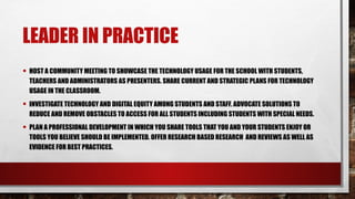LEADER IN PRACTICE
• HOST A COMMUNITY MEETING TO SHOWCASE THE TECHNOLOGY USAGE FOR THE SCHOOL WITH STUDENTS,
TEACHERS AND ADMINISTRATORS AS PRESENTERS. SHARE CURRENT AND STRATEGIC PLANS FOR TECHNOLOGY
USAGE IN THE CLASSROOM.
• INVESTIGATE TECHNOLOGY AND DIGITAL EQUITY AMONG STUDENTS AND STAFF. ADVOCATE SOLUTIONS TO
REDUCE AND REMOVE OBSTACLES TO ACCESS FOR ALL STUDENTS INCLUDING STUDENTS WITH SPECIAL NEEDS.
• PLAN A PROFESSIONAL DEVELOPMENT IN WHICH YOU SHARE TOOLS THAT YOU AND YOUR STUDENTS ENJOY OR
TOOLS YOU BELIEVE SHOULD BE IMPLEMENTED. OFFER RESEARCH BASED RESEARCH AND REVIEWS AS WELL AS
EVIDENCE FOR BEST PRACTICES.
 
