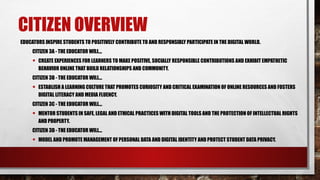 CITIZEN OVERVIEW
EDUCATORS INSPIRE STUDENTS TO POSITIVELY CONTRIBUTE TO AND RESPONSIBLY PARTICIPATE IN THE DIGITAL WORLD.
CITIZEN 3A - THE EDUCATOR WILL...
• CREATE EXPERIENCES FOR LEARNERS TO MAKE POSITIVE, SOCIALLY RESPONSIBLE CONTRIBUTIONS AND EXHIBIT EMPATHETIC
BEHAVIOR ONLINE THAT BUILD RELATIONSHIPS AND COMMUNITY.
CITIZEN 3B - THE EDUCATOR WILL...
• ESTABLISH A LEARNING CULTURE THAT PROMOTES CURIOSITY AND CRITICAL EXAMINATION OF ONLINE RESOURCES AND FOSTERS
DIGITAL LITERACY AND MEDIA FLUENCY.
CITIZEN 3C - THE EDUCATOR WILL...
• MENTOR STUDENTS IN SAFE, LEGAL AND ETHICAL PRACTICES WITH DIGITAL TOOLS AND THE PROTECTION OF INTELLECTUAL RIGHTS
AND PROPERTY.
CITIZEN 3D - THE EDUCATOR WILL...
• MODEL AND PROMOTE MANAGEMENT OF PERSONAL DATA AND DIGITAL IDENTITY AND PROTECT STUDENT DATA PRIVACY.
 