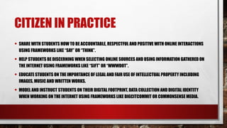 CITIZEN IN PRACTICE
• SHARE WITH STUDENTS HOW TO BE ACCOUNTABLE, RESPECTFUL AND POSITIVE WITH ONLINE INTERACTIONS
USING FRAMEWORKS LIKE “SAY” OR “THINK”.
• HELP STUDENTS BE DISCERNING WHEN SELECTING ONLINE SOURCES AND USING INFORMATION GATHERED ON
THE INTERNET USING FRAMEWORKS LIKE “SIFT” OR “WWWDOT”.
• EDUCATE STUDENTS ON THE IMPORTANCE OF LEGAL AND FAIR USE OF INTELLECTUAL PROPERTY INCLUDING
IMAGES, MUSIC AND WRITTEN WORKS.
• MODEL AND INSTRUCT STUDENTS ON THEIR DIGITAL FOOTPRINT, DATA COLLECTION AND DIGITAL IDENTITY
WHEN WORKING ON THE INTERNET USING FRAMEWORKS LIKE DIGCITCOMMIT OR COMMONSENSE MEDIA.
 