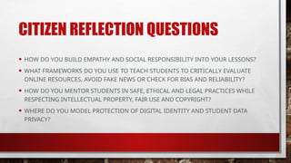 CITIZEN REFLECTION QUESTIONS
• HOW DO YOU BUILD EMPATHY AND SOCIAL RESPONSIBILITY INTO YOUR LESSONS?
• WHAT FRAMEWORKS DO YOU USE TO TEACH STUDENTS TO CRITICALLY EVALUATE
ONLINE RESOURCES, AVOID FAKE NEWS OR CHECK FOR BIAS AND RELIABILITY?
• HOW DO YOU MENTOR STUDENTS IN SAFE, ETHICAL AND LEGAL PRACTICES WHILE
RESPECTING INTELLECTUAL PROPERTY, FAIR USE AND COPYRIGHT?
• WHERE DO YOU MODEL PROTECTION OF DIGITAL IDENTITY AND STUDENT DATA
PRIVACY?
 