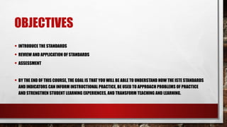 OBJECTIVES
• INTRODUCE THE STANDARDS
• REVIEW AND APPLICATION OF STANDARDS
• ASSESSMENT
• BY THE END OF THIS COURSE, THE GOAL IS THAT YOU WILL BE ABLE TO UNDERSTAND HOW THE ISTE STANDARDS
AND INDICATORS CAN INFORM INSTRUCTIONAL PRACTICE, BE USED TO APPROACH PROBLEMS OF PRACTICE
AND STRENGTHEN STUDENT LEARNING EXPERIENCES, AND TRANSFORM TEACHING AND LEARNING.
 