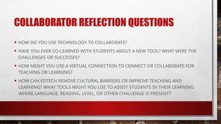 COLLABORATOR REFLECTION QUESTIONS
• HOW DO YOU USE TECHNOLOGY TO COLLABORATE?
• HAVE YOU EVER CO-LEARNED WITH STUDENTS ABOUT A NEW TOOL? WHAT WERE THE
CHALLENGES OR SUCCESSES?
• HOW MIGHT YOU USE A VIRTUAL CONNECTION TO CONNECT OR COLLABORATE FOR
TEACHING OR LEARNING?
• HOW CAN EDTECH REMOVE CULTURAL BARRIERS OR IMPROVE TEACHING AND
LEARNING? WHAT TOOLS MIGHT YOU USE TO ASSIST STUDENTS IN THEIR LEARNING
WHERE LANGUAGE, READING, LEVEL, OR OTHER CHALLENGE IS PRESENT?
 