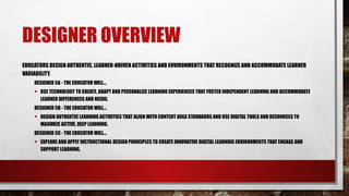 DESIGNER OVERVIEW
EDUCATORS DESIGN AUTHENTIC, LEARNER-DRIVEN ACTIVITIES AND ENVIRONMENTS THAT RECOGNIZE AND ACCOMMODATE LEARNER
VARIABILITY.
DESIGNER 5A - THE EDUCATOR WILL...
• USE TECHNOLOGY TO CREATE, ADAPT AND PERSONALIZE LEARNING EXPERIENCES THAT FOSTER INDEPENDENT LEARNING AND ACCOMMODATE
LEARNER DIFFERENCES AND NEEDS.
DESIGNER 5B - THE EDUCATOR WILL...
• DESIGN AUTHENTIC LEARNING ACTIVITIES THAT ALIGN WITH CONTENT AREA STANDARDS AND USE DIGITAL TOOLS AND RESOURCES TO
MAXIMIZE ACTIVE, DEEP LEARNING.
DESIGNER 5C - THE EDUCATOR WILL...
• EXPLORE AND APPLY INSTRUCTIONAL DESIGN PRINCIPLES TO CREATE INNOVATIVE DIGITAL LEARNING ENVIRONMENTS THAT ENGAGE AND
SUPPORT LEARNING.
 