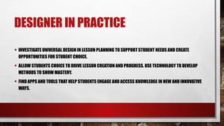 DESIGNER IN PRACTICE
• INVESTIGATE UNIVERSAL DESIGN IN LESSON PLANNING TO SUPPORT STUDENT NEEDS AND CREATE
OPPORTUNITIES FOR STUDENT CHOICE.
• ALLOW STUDENTS CHOICE TO DRIVE LESSON CREATION AND PROGRESS. USE TECHNOLOGY TO DEVELOP
METHODS TO SHOW MASTERY.
• FIND APPS AND TOOLS THAT HELP STUDENTS ENGAGE AND ACCESS KNOWLEDGE IN NEW AND INNOVATIVE
WAYS.
 