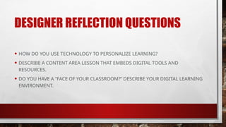 DESIGNER REFLECTION QUESTIONS
• HOW DO YOU USE TECHNOLOGY TO PERSONALIZE LEARNING?
• DESCRIBE A CONTENT AREA LESSON THAT EMBEDS DIGITAL TOOLS AND
RESOURCES.
• DO YOU HAVE A “FACE OF YOUR CLASSROOM?” DESCRIBE YOUR DIGITAL LEARNING
ENVIRONMENT.
 