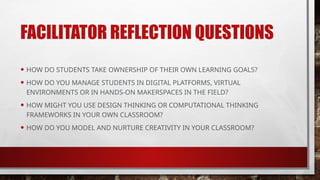 FACILITATOR REFLECTION QUESTIONS
• HOW DO STUDENTS TAKE OWNERSHIP OF THEIR OWN LEARNING GOALS?
• HOW DO YOU MANAGE STUDENTS IN DIGITAL PLATFORMS, VIRTUAL
ENVIRONMENTS OR IN HANDS-ON MAKERSPACES IN THE FIELD?
• HOW MIGHT YOU USE DESIGN THINKING OR COMPUTATIONAL THINKING
FRAMEWORKS IN YOUR OWN CLASSROOM?
• HOW DO YOU MODEL AND NURTURE CREATIVITY IN YOUR CLASSROOM?
 