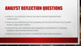ANALYST REFLECTION QUESTIONS
• HOW DO YOU PROVIDE CHOICE ON HOW STUDENTS DEMONSTRATE
COMPETENCY?
• HOW DO YOU PERSONALIZE THE LEARNING OR PROVIDE OPTIONS FOR STUDENT
AGENCY, VOICE AND CHOICE?
• HOW DO YOU USE FORMATIVE AND SUMMATIVE ASSESSMENTS TO PROVIDE
FEEDBACK AND INFORM INSTRUCTION?
• HOW DO YOU HELP STUDENTS TO MONITOR THEIR OWN PROGRESS?
 