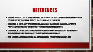 REFERENCES
• BROOKS-YOUNG, S. (2017). ISTE STANDARDS FOR STUDENTS: A PRACTICAL GUIDE FOR LEARNING WITH
TECHNOLOGY. INTERNATIONAL SOCIETY FOR TECHNOLOGY IN EDUCATION.
• CROMPTON, H. (2017). ISTE STANDARDS FOR EDUCATORS: A GUIDE FOR TEACHERS AND OTHER
PROFESSIONALS. INTERNATIONAL SOCIETY FOR TECHNOLOGY IN EDUCATION.
• CROMPTON, H. (2018). EDUCATION REIMAGINED: LEADING SYSTEMWIDE CHANGE WITH THE ISTE
STANDARDS. INTERNATIONAL SOCIETY FOR TECHNOLOGY IN EDUCATION.
• ISTE, U. (2022). INTRODUCTION TO THE ISTE STANDARDS: EDUCATORS. LEARN.ISTE.ORG
 