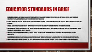 EDUCATOR STANDARDS IN BRIEF
• LEARNER: EDUCATORS CONTINUALLY IMPROVE THEIR PRACTICE BY LEARNING FROM AND WITH OTHERS AND EXPLORING PROVEN AND PROMISING
PRACTICES THAT LEVERAGE TECHNOLOGY TO IMPROVE STUDENT LEARNING.
• LEADER: EDUCATORS SEEK OUT OPPORTUNITIES FOR LEADERSHIP TO SUPPORT STUDENT EMPOWERMENT AND SUCCESS AND TO IMPROVE TEACHING AND
LEARNING.
• CITIZEN: EDUCATORS INSPIRE STUDENTS TO POSITIVELY CONTRIBUTE TO AND RESPONSIBLY PARTICIPATE IN THE DIGITAL WORLD.
• COLLABORATOR: EDUCATORS DEDICATE TIME TO COLLABORATE WITH BOTH COLLEAGUES AND STUDENTS TO IMPROVE PRACTICE, DISCOVER AND SHARE
RESOURCES AND IDEAS, AND SOLVE PROBLEMS.
• DESIGNER: EDUCATORS DESIGN AUTHENTIC, LEARNER-DRIVEN ACTIVITIES AND ENVIRONMENT THAT RECOGNIZE AND ACCOMMODATE LEARNER
VARIABILITY.
• FACILITATOR: EDUCATORS FACILITATE LEARNING WITH TECHNOLOGY TO SUPPORT STUDENT ACHIEVEMENT OF THE ISTE STANDARDS FOR STUDENTS.
• ANALYST: EDUCATORS UNDERSTAND AND USE DATA TO DRIVE THEIR INSTRUCTION AND SUPPORT STUDENTS IN ACHIEVING THEIR LEARNING GOALS.
 