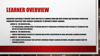 LEARNER OVERVIEW
EDUCATORS CONTINUALLY IMPROVE THEIR PRACTICE BY LEARNING FROM AND WITH OTHERS AND EXPLORING PROVEN AND
PROMISING PRACTICES THAT LEVERAGE TECHNOLOGY TO IMPROVE STUDENT LEARNING.
LEARNER 1A - THE EDUCATOR WILL...
• SET PROFESSIONAL LEARNING GOALS TO EXPLORE AND APPLY PEDAGOGICAL APPROACHES MADE POSSIBLE BY TECHNOLOGY AND
REFLECT ON THEIR EFFECTIVENESS.
LEARNER 1B - THE EDUCATOR WILL...
• PURSUE PROFESSIONAL INTERESTS BY CREATING AND ACTIVELY PARTICIPATING IN LOCAL AND GLOBAL LEARNING NETWORKS.
LEARNER 1C - THE EDUCATOR WILL...
• STAY CURRENT WITH RESEARCH THAT SUPPORTS IMPROVED STUDENT LEARNING OUTCOMES, INCLUDING FINDINGS FROM THE
LEARNING SCIENCES.
 
