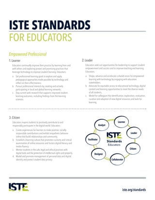 ISTE STANDARDS
FOR EDUCATORS
iste.org/standards
Empowered Professional
1. Learner
Educators continually improve their practice by learning from and
with others and exploring proven and promising practices that
leverage technology to improve student learning. Educators:
a.	 Set professional learning goals to explore and apply
pedagogical approaches made possible by technology and
reflect on their effectiveness.
b.	 Pursue professional interests by creating and actively
participating in local and global learning networks.
c.	 Stay current with research that supports improved student
learning outcomes, including findings from the learning
sciences.
2. Leader
Educators seek out opportunities for leadership to support student
empowerment and success and to improve teaching and learning.
Educators:
a.	 Shape, advance and accelerate a shared vision for empowered
learning with technology by engaging with education
stakeholders.
b.	 Advocate for equitable access to educational technology, digital
content and learning opportunities to meet the diverse needs
of all students.
c.	 Model for colleagues the identification, exploration, evaluation,
curation and adoption of new digital resources and tools for
learning.
3. Citizen
Educators inspire students to positively contribute to and
responsibly participate in the digital world. Educators:
a.	 Create experiences for learners to make positive, socially
responsible contributions and exhibit empathetic behavior
online that build relationships and community.
b.	 Establish a learning culture that promotes curiosity and critical
examination of online resources and fosters digital literacy and
media fluency.
c.	 Mentor students in the safe, legal and ethical practices with
digital tools and the protection of intellectual rights and property.
d.	 Model and promote management of personal data and digital
identity and protect student data privacy.
 