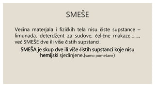 SMEŠE 
Većina materjala i fizičkih tela nisu čiste supstance – 
limunada, deterdžent za sudove, čelične makaze……., 
već SMEŠE dve ili više čistih supstanci. 
SMEŠA je skup dve ili više čistih supstanci koje nisu 
hemijski sjedinjene.(samo pomešane) 
 