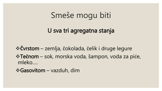 Smeše mogu biti 
U sva tri agregatna stanja 
Čvrstom – zemlja, čokolada, čelik i druge legure 
Tečnom – sok, morska voda, šampon, voda za piće, 
mleko…. 
Gasovitom – vazduh, dim 
 